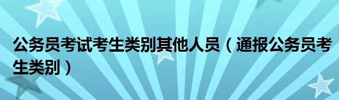 公务员考试考生类别其他人员（通报公务员考生类别）