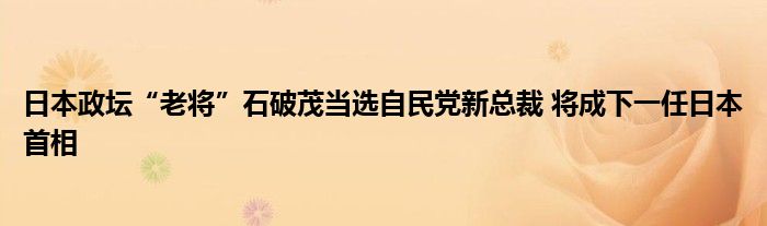 日本政坛“老将”石破茂当选自民党新总裁 将成下一任日本首相