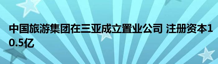 中国旅游集团在三亚成立置业公司 注册资本10.5亿