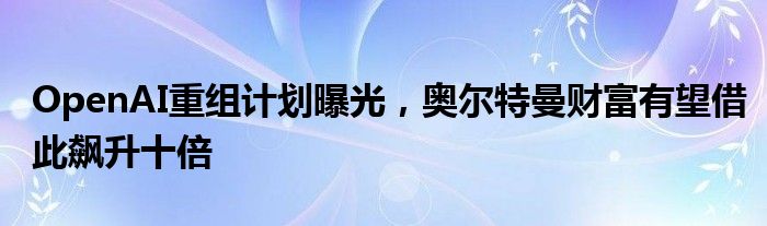 OpenAI重组计划曝光，奥尔特曼财富有望借此飙升十倍