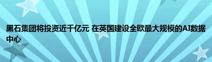 黑石集团将投资近千亿元 在英国建设全欧最大规模的AI数据中心