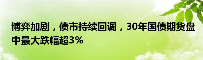 博弈加剧，债市持续回调，30年国债期货盘中最大跌幅超3%