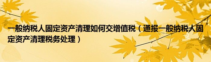 一般纳税人固定资产清理如何交增值税（通报一般纳税人固定资产清理税务处理）