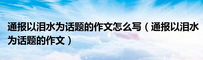 通报以泪水为话题的作文怎么写（通报以泪水为话题的作文）