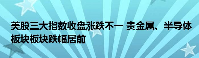 美股三大指数收盘涨跌不一 贵金属、半导体板块板块跌幅居前