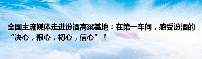 全国主流媒体走进汾酒高粱基地：在第一车间，感受汾酒的“决心，粮心，初心，信心”！