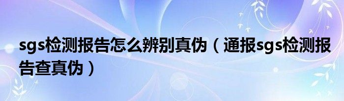 sgs检测报告怎么辨别真伪（通报sgs检测报告查真伪）