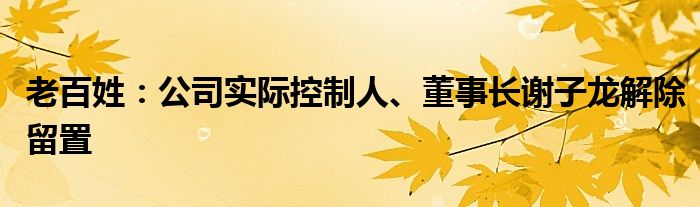 老百姓：公司实际控制人、董事长谢子龙解除留置