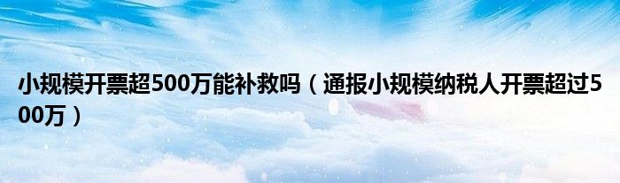 小规模开票超500万能补救吗（通报小规模纳税人开票超过500万）