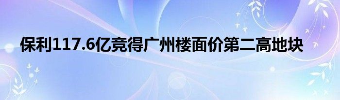 保利117.6亿竞得广州楼面价第二高地块