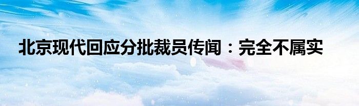 北京现代回应分批裁员传闻：完全不属实