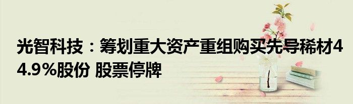 光智科技：筹划重大资产重组购买先导稀材44.9%股份 股票停牌