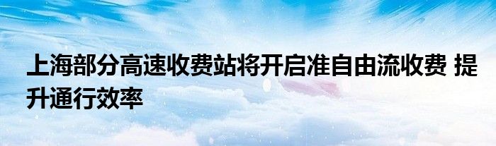 上海部分高速收费站将开启准自由流收费 提升通行效率