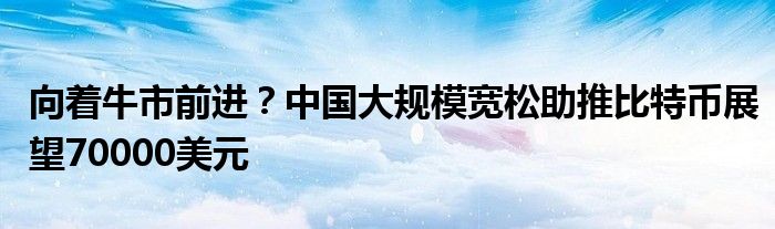 向着牛市前进？中国大规模宽松助推比特币展望70000美元