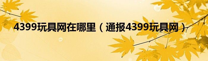 4399玩具网在哪里（通报4399玩具网）