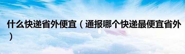 什么快递省外便宜（通报哪个快递最便宜省外）