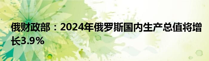 俄财政部：2024年俄罗斯国内生产总值将增长3.9%