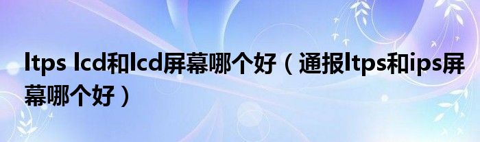 ltps lcd和lcd屏幕哪个好（通报ltps和ips屏幕哪个好）