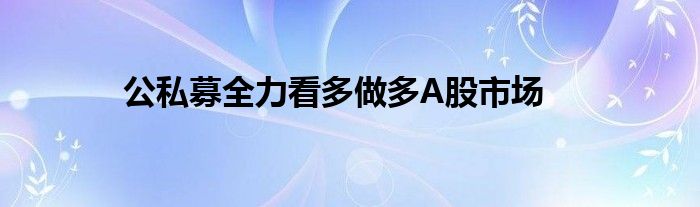 公私募全力看多做多A股市场