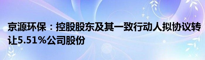 京源环保：控股股东及其一致行动人拟协议转让5.51%公司股份