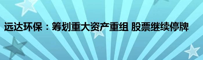 远达环保：筹划重大资产重组 股票继续停牌