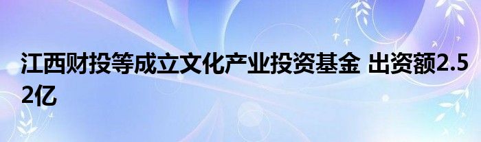 江西财投等成立文化产业投资基金 出资额2.52亿