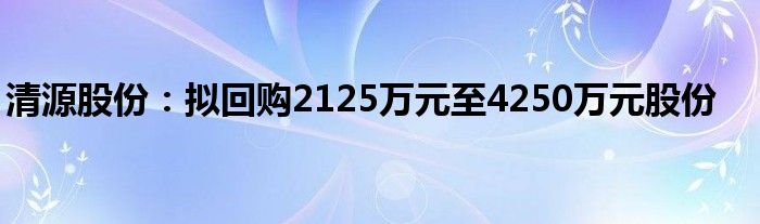 清源股份：拟回购2125万元至4250万元股份