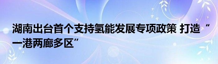 湖南出台首个支持氢能发展专项政策 打造“一港两廊多区”