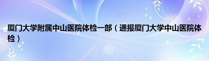 厦门大学附属中山医院体检一部（通报厦门大学中山医院体检）