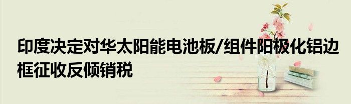 印度决定对华太阳能电池板/组件阳极化铝边框征收反倾销税