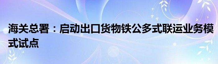 海关总署：启动出口货物铁公多式联运业务模式试点