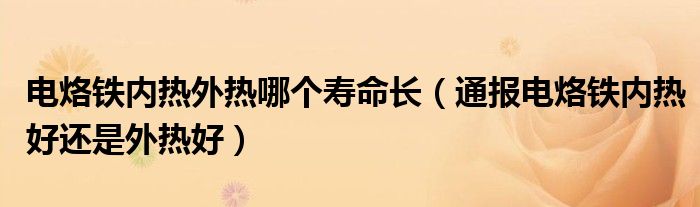 电烙铁内热外热哪个寿命长（通报电烙铁内热好还是外热好）