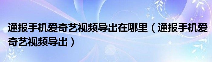 通报手机爱奇艺视频导出在哪里（通报手机爱奇艺视频导出）