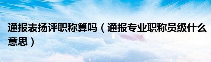 通报表扬评职称算吗（通报专业职称员级什么意思）