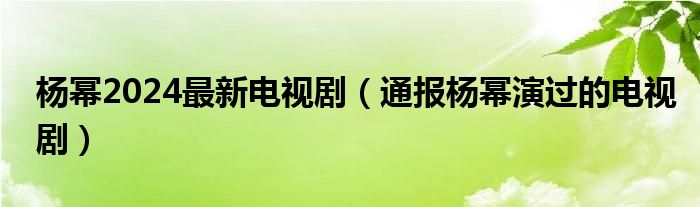 杨幂2024最新电视剧（通报杨幂演过的电视剧）