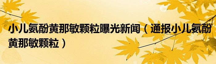 小儿氨酚黄那敏颗粒曝光新闻（通报小儿氨酚黄那敏颗粒）