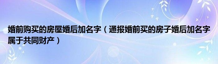 婚前购买的房屋婚后加名字（通报婚前买的房子婚后加名字属于共同财产）