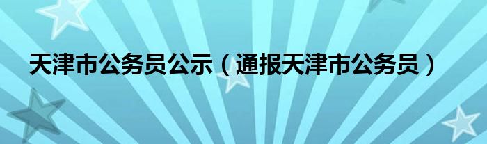 天津市公务员公示（通报天津市公务员）