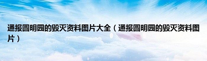 通报圆明园的毁灭资料图片大全（通报圆明园的毁灭资料图片）