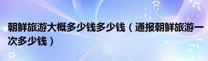 朝鲜旅游大概多少钱多少钱（通报朝鲜旅游一次多少钱）