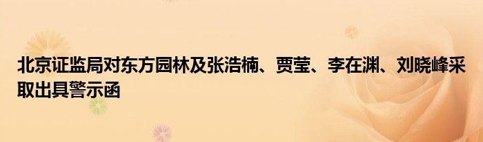 北京证监局对东方园林及张浩楠、贾莹、李在渊、刘晓峰采取出具警示函