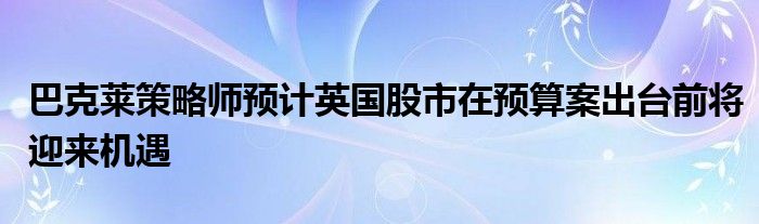 巴克莱策略师预计英国股市在预算案出台前将迎来机遇