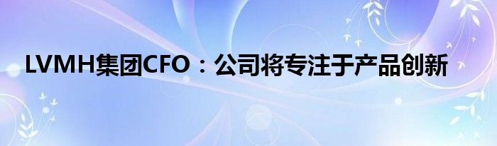 LVMH集团CFO：公司将专注于产品创新