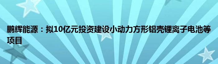 鹏辉能源：拟10亿元投资建设小动力方形铝壳锂离子电池等项目