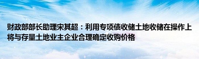 财政部部长助理宋其超：利用专项债收储土地收储在操作上将与存量土地业主企业合理确定收购价格