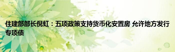 住建部部长倪虹：五项政策支持货币化安置房 允许地方发行专项债