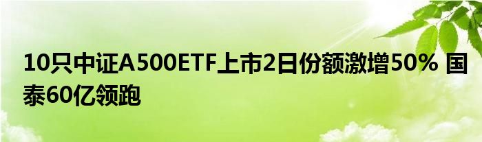 10只中证A500ETF上市2日份额激增50% 国泰60亿领跑