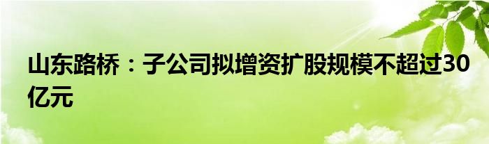 山东路桥：子公司拟增资扩股规模不超过30亿元