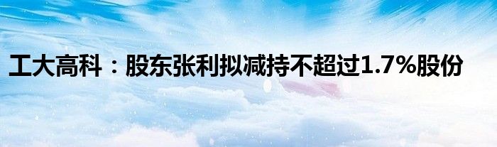 工大高科：股东张利拟减持不超过1.7%股份