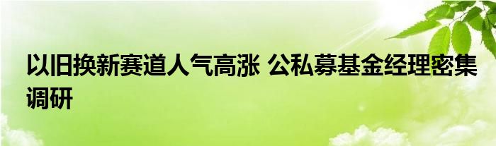 以旧换新赛道人气高涨 公私募基金经理密集调研